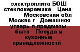 электроплита БОШ стеклокерамика › Цена ­ 14 000 - Московская обл., Москва г. Домашняя утварь и предметы быта » Посуда и кухонные принадлежности   